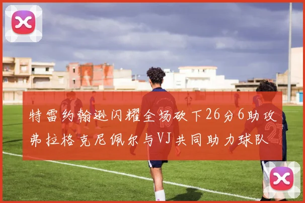 特雷约翰逊闪耀全场砍下26分6助攻弗拉格克尼佩尔与VJ共同助力球队表现出色
