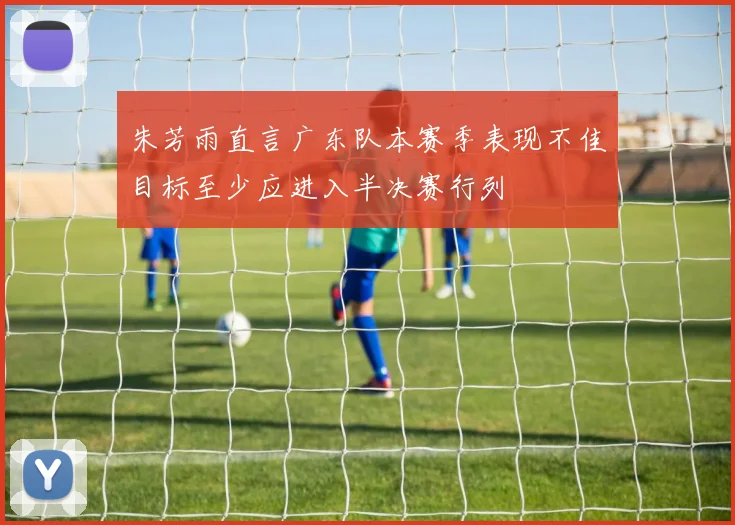 朱芳雨直言广东队本赛季表现不佳目标至少应进入半决赛行列