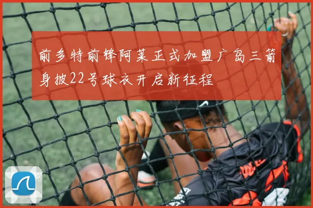 前多特前锋阿莱正式加盟广岛三箭身披22号球衣开启新征程