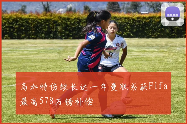 乌加特伤缺长达一年曼联或获Fifa最高578万镑补偿