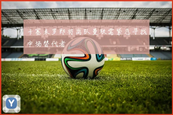 卡塞米罗即将离队曼联需紧急寻找中场替代者