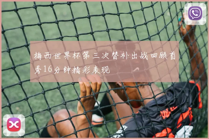 梅西世界杯第三次替补出战回顾首秀16分钟精彩表现