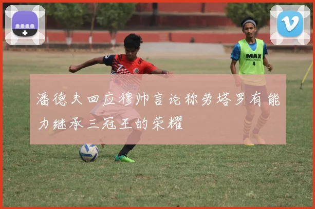 潘德夫回应穆帅言论称劳塔罗有能力继承三冠王的荣耀
