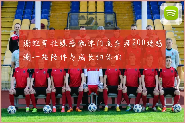 谢维军社媒感慨津门虎生涯200场感谢一路陪伴与成长的你们
