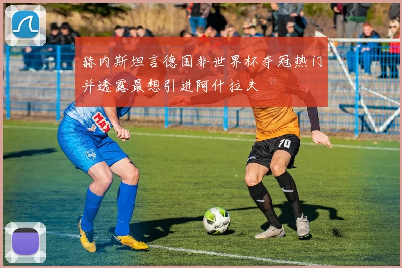 赫内斯坦言德国非世界杯夺冠热门并透露最想引进阿什拉夫