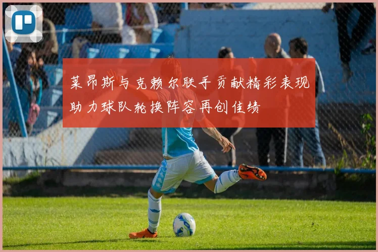 莱昂斯与克赖尔联手贡献精彩表现助力球队轮换阵容再创佳绩