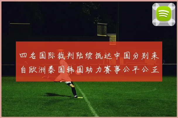 四名国际裁判陆续抵达中国分别来自欧洲泰国韩国助力赛事公平公正