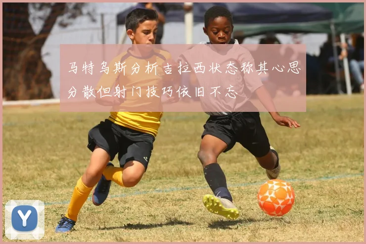 马特乌斯分析吉拉西状态称其心思分散但射门技巧依旧不忘
