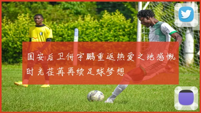 国安后卫何宇鹏重返热爱之地感慨时光荏苒再续足球梦想