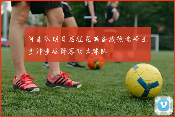 河南队明日启程昆明备战徐浩峰王金帅重返阵容助力球队