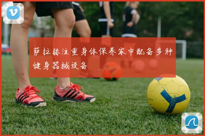 萨拉赫注重身体保养家中配备多种健身器械设备