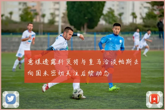 意媒透露科莫将与皇马洽谈帕斯去向国米密切关注后续动态