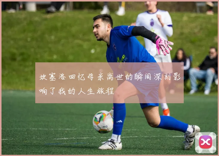 坎塞洛回忆母亲离世的瞬间深刻影响了我的人生旅程